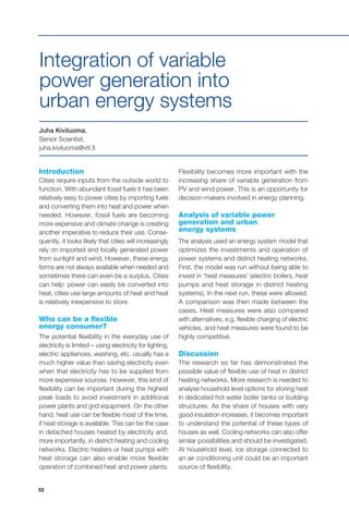 62
Introduction
Cities require inputs from the outside world to
function. With abundant fossil fuels it has been
relatively easy to power cities by importing fuels
and converting them into heat and power when
needed. However, fossil fuels are becoming
more expensive and climate change is creating
another imperative to reduce their use. Conse-
quently, it looks likely that cities will increasingly
rely on imported and locally generated power
from sunlight and wind. However, these energy
forms are not always available when needed and
sometimes there can even be a surplus. Cities
can help: power can easily be converted into
heat, cities use large amounts of heat and heat
is relatively inexpensive to store.
Who can be a flexible
energy consumer?
The potential flexibility in the everyday use of
electricity is limited – using electricity for lighting,
electric appliances, washing, etc. usually has a
much higher value than saving electricity even
when that electricity has to be supplied from
more expensive sources. However, this kind of
flexibility can be important during the highest
peak loads to avoid investment in additional
power plants and grid equipment. On the other
hand, heat use can be flexible most of the time,
if heat storage is available. This can be the case
in detached houses heated by electricity and,
more importantly, in district heating and cooling
networks. Electric heaters or heat pumps with
heat storage can also enable more flexible
operation of combined heat and power plants.
Juha Kiviluoma,
Senior Scientist,
juha.kiviluoma@vtt.fi
Integration of variable
power generation into
urban energy systems
Flexibility becomes more important with the
increasing share of variable generation from
PV and wind power. This is an opportunity for
decision-makers involved in energy planning.
Analysis of variable power
generation and urban
energy systems
The analysis used an energy system model that
optimizes the investments and operation of
power systems and district heating networks.
First, the model was run without being able to
invest in ‘heat measures’ (electric boilers, heat
pumps and heat storage in district heating
systems). In the next run, these were allowed.
A comparison was then made between the
cases. Heat measures were also compared
with alternatives, e.g. flexible charging of electric
vehicles, and heat measures were found to be
highly competitive.
Discussion
The research so far has demonstrated the
possible value of flexible use of heat in district
heating networks. More research is needed to
analyse household level options for storing heat
in dedicated hot water boiler tanks or building
structures. As the share of houses with very
good insulation increases, it becomes important
to understand the potential of these types of
houses as well. Cooling networks can also offer
similar possibilities and should be investigated.
At household level, ice storage connected to
an air conditioning unit could be an important
source of flexibility.
 