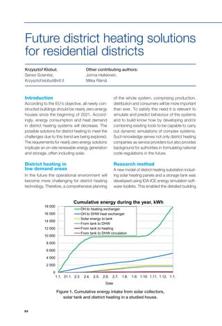 64
0
2 000
4 000
6 000
8 000
10 000
12 000
14 000
16 000
18 000
1.1. 31.1. 2.3. 2.4. 2.5. 2.6. 2.7. 1.8. 1.9. 1.10. 1.11. 1.12. 1.1.
Date
Cumulative energy during the year, kWh
DH to heating exchanger
DH to DHW heat exchanger
Solar energy to tank
From tank to DHW
From tank to heating
From tank to DHW circulation
Krzysztof Klobut,
Senior Scientist,
Krzysztof.klobut@vtt.fi
Introduction
According to the EU's objective, all newly con-
structed buildings should be nearly zero-energy
houses since the beginning of 2021. Accord-
ingly, energy consumption and heat demand
in district heating systems will decrease. The
possible solutions for district heating to meet the
challenges due to this trend are being explored.
The requirements for nearly zero-energy solutions
implicate an on-site renewable energy generation
and storage, often including solar.
District heating in
low demand areas
In the future the operational environment will
become more challenging for district heating
technology. Therefore, a comprehensive planning
Future district heating solutions
for residential districts
Other contributing authors:
Jorma Heikkinen,
Miika Rämä
of the whole system, comprising production,
distribution and consumers will be more important
than ever. To satisfy this need it is relevant to
simulate and predict behaviour of the systems
and to build know how by developing and/or
combining existing tools to be capable to carry
out dynamic simulations of complex systems.
Such knowledge serves not only district heating
companies as service providers but also provides
background for authorities in formulating national
code regulations in the future.
Research method
A new model of district heating substation includ-
ing solar heating panels and a storage tank was
developed using IDA-ICE energy simulation soft-
ware toolkits. This enabled the detailed building
Figure 1. Cumulative energy intake from solar collectors,
solar tank and district heating in a studied house.
 