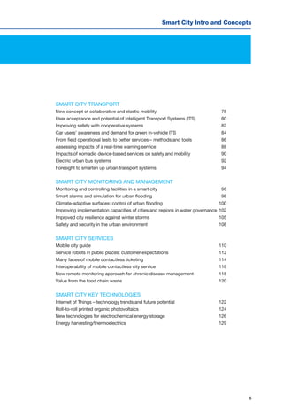 5
Smart City Intro and Concepts
SMART CITY TRANSPORT
New concept of collaborative and elastic mobility	 78
User acceptance and potential of Intelligent Transport Systems (ITS)	 80
Improving safety with cooperative systems	 82
Car users’ awareness and demand for green in-vehicle ITS	 84
From field operational tests to better services – methods and tools	 86
Assessing impacts of a real-time warning service	 88
Impacts of nomadic device-based services on safety and mobility	 90
Electric urban bus systems	 92
Foresight to smarten up urban transport systems	 94
SMART CITY MONITORING AND MANAGEMENT
Monitoring and controlling facilities in a smart city	 96
Smart alarms and simulation for urban flooding	 98
Climate-adaptive surfaces: control of urban flooding	 100
Improving implementation capacities of cities and regions in water governance	102
Improved city resilience against winter storms	 105
Safety and security in the urban environment	 108
SMART CITY SERVICES
Mobile city guide	 110
Service robots in public places: customer expectations	 112
Many faces of mobile contactless ticketing	 114
Interoperability of mobile contactless city service	 116
New remote monitoring approach for chronic disease management	 118
Value from the food chain waste	 120
SMART CITY KEY TECHNOLOGIES
Internet of Things – technology trends and future potential	 122
Roll-to-roll printed organic photovoltaics	 124
New technologies for electrochemical energy storage	 126
Energy harvesting/thermoelectrics	 129
 