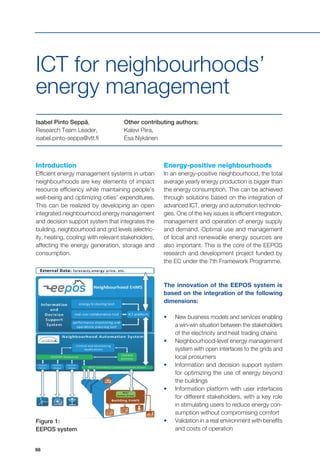 68
Introduction
Efficient energy management systems in urban
neighbourhoods are key elements of impact
resource efficiency while maintaining people’s
well-being and optimizing cities’ expenditures.
This can be realized by developing an open
integrated neighbourhood energy management
and decision support system that integrates the
building, neighbourhood and grid levels (electric-
ity, heating, cooling) with relevant stakeholders,
affecting the energy generation, storage and
consumption.
Isabel Pinto Seppä,
Research Team Leader,
isabel.pinto-seppa@vtt.fi
Other contributing authors:
Kalevi Piira,
Esa Nykänen
ICT for neighbourhoods’
energy management
Energy-positive neighbourhoods
In an energy-positive neighbourhood, the total
average yearly energy production is bigger than
the energy consumption. This can be achieved
through solutions based on the integration of
advanced ICT, energy and automation technolo-
gies. One of the key issues is efficient integration,
management and operation of energy supply
and demand. Optimal use and management
of local and renewable energy sources are
also important. This is the core of the EEPOS
research and development project funded by
the EC under the 7th Framework Programme.
The innovation of the EEPOS system is
based on the integration of the following
dimensions:
•	 New business models and services enabling
a win-win situation between the stakeholders
of the electricity and heat trading chains
•	 Neighbourhood-level energy management
system with open interfaces to the grids and
local prosumers
•	 Information and decision support system
for optimizing the use of energy beyond
the buildings
•	 Information platform with user interfaces
for different stakeholders, with a key role
in stimulating users to reduce energy con-
sumption without compromising comfort
•	 Validation in a real environment with benefits
and costs of operation
Figure 1:
EEPOS system
 