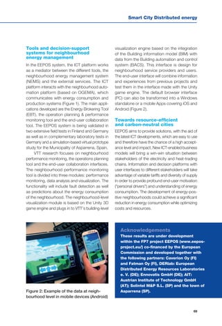 Smart City Distributed energy
69
Tools and decision-support
systems for neighbourhood
energy management
In the EEPOS system, the ICT platform works
as a mediator between the different tools, the
neighbourhood energy management system
(NEMS) and the external services. The ICT
platform interacts with the neighbourhood auto-
mation platform (based on OGEMA), which
communicates with energy consumption and
production systems (Figure 1). The main appli-
cations developed are the Energy Brokering Tool
(EBT), the operation planning & performance
monitoring tool and the end-user collaboration
tool. The EEPOS system is being validated in
two extensive field tests in Finland and Germany
as well as in complementary laboratory tests in
Germany and a simulation-based virtual prototype
study for the Municipality of Asparrena, Spain.
VTT research focuses on neighbourhood
performance monitoring, the operations planning
tool and the end-user collaboration interfaces.
The neighbourhood performance monitoring
tool is divided into three modules: performance
monitoring, data analysis and visualization. The
functionality will include fault detection as well
as predictions about the energy consumption
of the neighbourhood. The neighbourhood-level
visualization module is based on the Unity 3D
game engine and plugs in to VTT’s building-level
visualization engine based on the integration
of the Building information model (BIM) with
data from the Building automation and control
system (BACS). This interface is design for
neighbourhood service providers and users.
The end-user interface will combine information
and experiences from previous projects and
test them in the interface made with the Unity
game engine. The default browser interface
(PC) can also be transformed into a Windows
standalone or a mobile Apps covering iOS and
Android (Figure 2).
Towards resource-efficient
and carbon-neutral cities
EEPOS aims to provide solutions, with the aid of
the latest ICT developments, which are easy to use
and therefore have the chance of a high accept-
ance level and impact. New ICT-enabled business
models will bring a win-win situation between
stakeholders of the electricity and heat-trading
chains. Information and decision platforms with
user interfaces to different stakeholders will take
advantage of variable tariffs and diversity of supply
in order to provide profound end-user motivation
(“personal drivers”) and understanding of energy
consumption. The development of energy-pos-
itive neighbourhoods could achieve a significant
reduction in energy consumption while optimizing
costs and resources.
Figure 2: Example of the data at neigh-
bourhood level in mobile devices (Android)
Acknowledgements
These results are under development
within the FP7 project EEPOS (www.eepos-
project.eu/) co-financed by the European
Commission and developed together with
the following partners: Caverion Oy (FI)
and Fatman Oy (FI), DERlab: European
Distributed Energy Resources Laboratories
e. V. (DE); Ennovatis GmbH (DE); AIT:
Austrian Institute of Technology GmbH
(AT); Solintel M&P S.L. (SP) and the town of
Asparrena (SP).
 