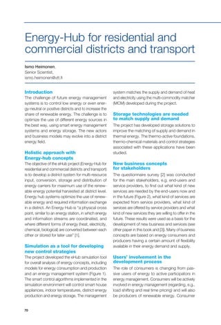 70
Introduction
The challenge of future energy management
systems is to control low energy or even ener-
gy-neutral or positive districts and to increase the
share of renewable energy. The challenge is to
optimize the use of different energy sources in
the best way, using smart energy management
systems and energy storage. The new actors
and business models may evolve into a district
energy field.
Holistic approach with
Energy-hub concepts
The objective of the eHub project (Energy-Hub for
residential and commercial districts and transport)
is to develop a district system for multi-resource
input, conversion, storage and distribution of
energy carriers for maximum use of the renew-
able energy potential harvested at district level.
Energy hub systems optimize the use of renew-
able energy and required information exchange
in a district. An Energy Hub is “a physical cross
point, similar to an energy station, in which energy
and information streams are coordinated, and
where different forms of energy (heat, electricity,
chemical, biological) are converted between each
other or stored for later use” [1].
Simulation as a tool for developing
new control strategies
The project developed the eHub simulation tool
for overall analysis of energy concepts, including
models for energy consumption and production
and an energy management system (Figure 1).
The smart control algorithms implemented in the
simulation environment will control smart house
appliances, indoor temperatures, district energy
production and energy storage. The management
Ismo Heimonen,
Senior Scientist,
ismo.heimonen@vtt.fi
Energy-Hub for residential and
commercial districts and transport
system matches the supply and demand of heat
and electricity using the multi-commodity matcher
(MCM) developed during the project.
Storage technologies are needed
to match supply and demand
The project has developed storage solutions to
improve the matching of supply and demand in
thermal energy. The thermo-active foundations,
thermo-chemical materials and control strategies
associated with these applications have been
studied.
New business concepts
for stakeholders
The questionnaire survey [2] was conducted
for the main stakeholders, e.g. end-users and
service providers, to find out what kind of new
services are needed by the end-users now and
in the future (Figure 2), what kind of services are
expected from service providers, what kind of
services are offered by service providers and what
kind of new services they are willing to offer in the
future. These results were used as a basis for the
development of new business and services (see
other paper in this book and [3]). Many of business
concepts are based on energy consumers and
producers having a certain amount of flexibility
available in their energy demand and supply.
Users’ involvement in the
development process
The role of consumers is changing from pas-
sive users of energy to active participators in
energy management. Consumers will be actively
involved in energy management (regarding, e.g.,
load shifting and real time pricing) and will also
be producers of renewable energy. Consumer
 