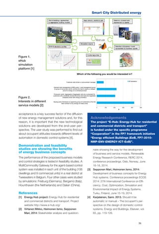 Smart City Distributed energy
71
0 100 200 300 400 500
Buying pools (Someone is organizing group of customers to find the
best contract to buy energy at cheap price)
Producers' pools ;Aggregators (Aggregator acts as a consultant for
customers who constantly reviews the price and load and negotiates
cheapest prices with energy providers)
Demand side management (DSM) pools / Load management group
(A group of consumers which controls the load to aquire a cheaper
price for energy on a contractual level)
Customer side broker or procurement manager
N
Which of the following you would be interested in?
All answers…
acceptance is a key success factor of the diffusion
of new energy management solutions and, for this
reason, it is important that the new technological
solutions are developed from the end-user per-
spective. The user study was performed to find out
about occupant attitudes towards different levels of
automation in domestic control systems [4].
Demonstration and feasibility
studies are showing the benefits
of energy business concepts
The performance of the proposed business models
and control strategies is tested in feasibility studies. A
MultiCommodity Gateway for the agent-based control
system was installed in each unit of the building (106
dwellings and 9 commercial units) in a real district at
Tweewaters in Belgium. Four other cases were studied
by simulations: Freiburg (Germany), Bergamo (Italy),
Hounthaven (the Netherlands) and Dalian (China).
References
[1] 	 Energy Hub project: Energy-Hub for residential
and commercial districts and transport. Project
website http://www.e-hub.org/
[2] 	 Virtanen Mikko, Heimonen Ismo, Sepponen
Mari, 2014: Stakeholder analysis and question-
naire showing the way for the development
of business and service models. Renewable
Energy Research Conference, RERC 2014,
conference proceedings. Oslo, Norway, June
16-18, 2014.
[3] 	 Sepponen Mari, Heimonen Ismo, 2014:
Development of business concepts for Energy
Hub systems. Conference proceedings ECOS
2014: 27th International Conference on Effi-
ciency, Cost, Optimization, Simulation and
Environmental Impact of Energy Systems.
Turku, Finland, June 15-19, 2014.
[4] 	 Karjalainen, Sami. 2013. Should it be
automatic or manual – The occupant's per-
spective on the design of domestic control
systems. Energy and Buildings. Elsevier, vol.
65, pp. 119-126.
Figure 1.
eHub
simulation
platform [1]
Figure 2.
Interests in different
service models [2]
Acknowledgements
The project “E-Hub: Energy-Hub for residential
and commercial districts and transport”
is funded under the specific programme
“Cooperation” in the FP7 framework initiative
“Energy efficient Buildings (EeB, FP7-2010-
NMP-ENV-ENERGY-ICT-EeB)”.
 