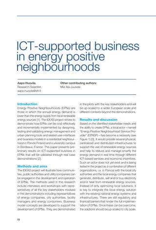 72
Introduction
Energy Positive Neighbourhoods (EPNs) are
those in which the annual energy demand is
lower than the energy supply from local renewable
energy sources [1]. The IDEAS project strives to
demonstrate how EPNs can be cost-effectively
and incrementally implemented by designing,
testing and validating energy management and
urban planning tools and related user interfaces
and business models in a residential neighbour-
hood in Porvoo Finland and a university campus
in Bordeaux, France. This paper presents pre-
liminary results on ICT-supported business in
EPNs that will be validated through real case
demonstrations [2].
Methods and aims
The IDEAS project will illustrate how communi-
ties, public authorities and utility companies can
be engaged in the development and operation
of EPNs. The methods used in this research
include interviews and workshops with repre-
sentatives of all the key stakeholders involved
in the demonstrations including representatives
of energy companies, city authorities, facility
managers and energy consumers. Business
model concepts are developed to support the
development of EPNs. They are demonstrated
Aapo Huovila,
Research Scientist,
aapo.huovila@vtt.fi
Other contributing authors:
Mia Ala-Juusela
ICT-supported business
in energy positive
neighbourhoods
in the pilots with the key stakeholders and will
be up-scaled to a wider European scale and
different contexts beyond the demonstrations.
Results and discussion
Based on the identified stakeholder needs and
the ability to create EPNs, a local actor – named
“Energy Positive Neighbourhood Service Pro-
vider” (EPNSP) – has become a necessity (see
Figure 1) [3]. It would provide several physical,
centralized and distributed infrastructures to
support the use of renewable energy sources
and help to reduce and manage smartly the
energy demand in real time through different
ICT-based services and economic incentives.
Such an actor does not yet exist and is being
tested in the project as a combination of different
organizations, i.e. in Porvoo with the local city
authorities and the local energy companies that
generate, distribute, sell and/or buy electricity
and/or heat from renewable energy sources.
Instead of only optimizing local solutions, it
is key to integrate the local energy solution
with the existing national energy systems and
infrastructures. There are still regulatory and
financial barriers that hinder the full implemen-
tation of EPNs. Once these can be overcome,
the solutions should be up-scaled to city scale.
 