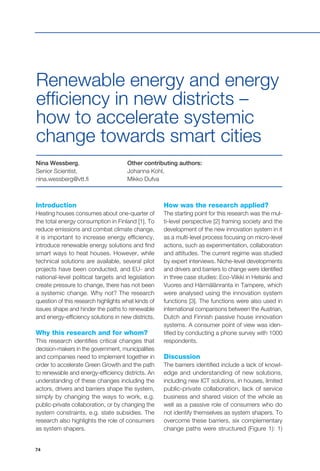 74
Introduction
Heating houses consumes about one-quarter of
the total energy consumption in Finland [1]. To
reduce emissions and combat climate change,
it is important to increase energy efficiency,
introduce renewable energy solutions and find
smart ways to heat houses. However, while
technical solutions are available, several pilot
projects have been conducted, and EU- and
national-level political targets and legislation
create pressure to change, there has not been
a systemic change. Why not? The research
question of this research highlights what kinds of
issues shape and hinder the paths to renewable
and energy-efficiency solutions in new districts.
Why this research and for whom?
This research identifies critical changes that
decision-makers in the government, municipalities
and companies need to implement together in
order to accelerate Green Growth and the path
to renewable and energy-efficiency districts. An
understanding of these changes including the
actors, drivers and barriers shape the system,
simply by changing the ways to work, e.g.
public-private collaboration, or by changing the
system constraints, e.g. state subsidies. The
research also highlights the role of consumers
as system shapers.
Nina Wessberg,
Senior Scientist,
nina.wessberg@vtt.fi
Renewable energy and energy
efficiency in new districts –
how to accelerate systemic
change towards smart cities
Other contributing authors:
Johanna Kohl,
Mikko Dufva
How was the research applied?
The starting point for this research was the mul-
ti-level perspective [2] framing society and the
development of the new innovation system in it
as a multi-level process focusing on micro-level
actions, such as experimentation, collaboration
and attitudes. The current regime was studied
by expert interviews. Niche-level developments
and drivers and barriers to change were identified
in three case studies: Eco-Viikki in Helsinki and
Vuores and Härmälänranta in Tampere, which
were analysed using the innovation system
functions [3]. The functions were also used in
international comparisons between the Austrian,
Dutch and Finnish passive house innovation
systems. A consumer point of view was iden-
tified by conducting a phone survey with 1000
respondents.
Discussion
The barriers identified include a lack of knowl-
edge and understanding of new solutions,
including new ICT solutions, in houses, limited
public-private collaboration, lack of service
business and shared vision of the whole as
well as a passive role of consumers who do
not identify themselves as system shapers. To
overcome these barriers, six complementary
change paths were structured (Figure 1): 1)
 