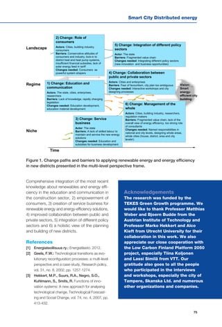 Smart City Distributed energy
75
4) Change: Collaboration between
public and private sectors
Actors: Cities and enterprises
Barriers: Fear of favouritism, city plan too ambiguous
Changes needed: Interactive workshops and city
designing processes
Landscape
Regime
Niche
Time
6) Change: Management of the
whole
Actors: Cities, building industry, researchers,
regulation makers
Barriers: Fragmented value chain, lack of the
overall view of energy efficiency, too strong role
of consultants
Changes needed: Named responsibilities in
national and city levels, designing whole areas,
whole cities (house, district, area and city
levels!)
3) Change: Service
business
Actor: The state
Barriers: A lack of skilled labour to
maintain and service the new energy
solutions
Changes needed: Education and
subsidies for business development
2) Change: Role of
consumers
Actors: Cities, building industry,
consumers
Barriers: Conservative attitudes of
consumers and industry, lock-in to
district heat and heat pump systems,
insufficient financial subsidies, lack of
solar energy feed in tariff
Changes needed: Consumers as
powerful system shapers
1) Change: Education and
communication
Actors: The state, cities, enterprises,
researchers
Barriers: Lack of knowledge, rapidly changing
legislation
Changes needed: Education development,
education material development
5) Change: Integration of different policy
sectors
Actor: The state
Barriers: Fragmented value chain
Changes needed: Integrating different policy sectors
(new innovation and business opportunities)
Vision:
Smart
energy-
efficient city
building
Comprehensive integration of the most recent
knowledge about renewables and energy effi-
ciency in the education and communication in
the construction sector, 2) empowerment of
consumers, 3) creation of service business for
renewable energy and energy-efficiency solutions,
4) improved collaboration between public and
private sectors, 5) integration of different policy
sectors and 6) a holistic view of the planning
and building of new districts.
References
[1] 	 Energiateollisuus ry.: Energiatilasto. 2012.
[2] 	 Geels, F.W.: Technological transitions as evo-
lutionary reconfiguration processes: a multi-level
perspective and a case-study, Research policy,
vol. 31, no. 8, 2002, pp. 1257-1274.
[3] 	 Hekkert, M.P., Suurs, R.A., Negro, S.O.,
Kuhlmann, S., Smits, R. Functions of inno-
vation systems: A new approach for analysing
technological change, Technological Forecast-
ing and Social Change, vol. 74, no. 4, 2007, pp.
413-432.
Figure 1. Change paths and barriers to applying renewable energy and energy efficiency
in new districts presented in the multi-level perspective frame.
Acknowledgements
The research was funded by the
TEKES Green Growth programme. We
would like to thank Professor Matthias
Weber and Bjoern Budde from the
Austrian Institute of Technology and
Professor Marko Hekkert and Alco
Kieft from Utrecht University for their
collaboration in this work. We also
appreciate our close cooperation with
the Low Carbon Finland Platform 2050
project, especially Tiina Koljonen
and Lassi Similä from VTT. Our
gratitude also goes to all the people
who participated in the interviews
and workshops, especially the city of
Tampere, Skanska Ltd. and numerous
other organizations and companies.
 