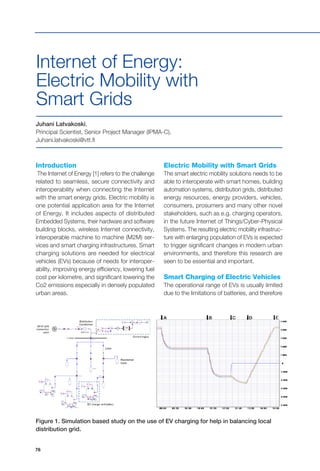 76
Introduction
The Internet of Energy [1] refers to the challenge
related to seamless, secure connectivity and
interoperability when connecting the Internet
with the smart energy grids. Electric mobility is
one potential application area for the Internet
of Energy. It includes aspects of distributed
Embedded Systems, their hardware and software
building blocks, wireless Internet connectivity,
interoperable machine to machine (M2M) ser-
vices and smart charging infrastructures. Smart
charging solutions are needed for electrical
vehicles (EVs) because of needs for interoper-
ability, improving energy efficiency, lowering fuel
cost per kilometre, and significant lowering the
Co2 emissions especially in densely populated
urban areas.
Juhani Latvakoski,
Principal Scientist, Senior Project Manager (IPMA-C),
Juhani.latvakoski@vtt.fi
Internet of Energy:
Electric Mobility with
Smart Grids
Electric Mobility with Smart Grids
The smart electric mobility solutions needs to be
able to interoperate with smart homes, building
automation systems, distribution grids, distributed
energy resources, energy providers, vehicles,
consumers, prosumers and many other novel
stakeholders, such as e.g. charging operators,
in the future Internet of Things/Cyber-Physical
Systems. The resulting electric mobility infrastruc-
ture with enlarging population of EVs is expected
to trigger significant changes in modern urban
environments, and therefore this research are
seen to be essential and important.
Smart Charging of Electric Vehicles
The operational range of EVs is usually limited
due to the limitations of batteries, and therefore
Figure 1. Simulation based study on the use of EV charging for help in balancing local
distribution grid.
 