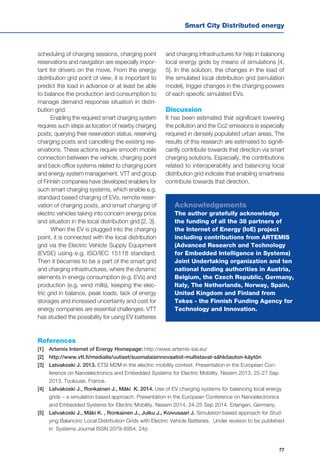 Smart City Distributed energy
77
scheduling of charging sessions, charging point
reservations and navigation are especially impor-
tant for drivers on the move. From the energy
distribution grid point of view, it is important to
predict the load in advance or at least be able
to balance the production and consumption to
manage demand response situation in distri-
bution grid.
Enabling the required smart charging system
requires such steps as location of nearby charging
posts, querying their reservation status, reserving
charging posts and cancelling the existing res-
ervations. These actions require smooth mobile
connection between the vehicle, charging point
and back-office systems related to charging point
and energy system management. VTT and group
of Finnish companies have developed enablers for
such smart charging systems, which enable e.g.
standard based charging of EVs, remote reser-
vation of charging posts, and smart charging of
electric vehicles taking into concern energy price
and situation in the local distribution grid [2, 3].
When the EV is plugged into the charging
point, it is connected with the local distribution
grid via the Electric Vehicle Supply Equipment
(EVSE) using e.g. ISO/IEC 15118 standard.
Then it becames to be a part of the smart grid
and charging infrastructures, where the dynamic
elements in energy consumption (e.g. EVs) and
production (e.g. wind mills), keeping the elec-
tric grid in balance, peak loads, lack of energy
storages and increased uncertainty and cost for
energy companies are essential challenges. VTT
has studied the possibility for using EV batteries
and charging infrastructures for help in balancing
local energy grids by means of simulations [4,
5]. In the solution, the changes in the load of
the simulated local distribution grid (simulation
model), trigger changes in the charging powers
of each specific simulated EVs.
Discussion
It has been estimated that significant lowering
the pollution and the Co2 emissions is especially
required in densely populated urban areas. The
results of this research are estimated to signifi-
cantly contribute towards that direction via smart
charging solutions. Especially, the contributions
related to interoperability and balancing local
distribution grid indicate that enabling smartness
contribute towards that direction.
References
[1] 	 Artemis Internet of Energy Homepage: http://www.artemis-ioe.eu/
[2] 	 http://www.vtt.fi/medialle/uutiset/suomalaisinnovaatiot-mullistavat-sähköauton-käytön
[3] 	 Latvakoski J. 2013. ETSI M2M in the electric mobility context. Presentation in the European Con-
ference on Nanoelectronics and Embedded Systems for Electric Mobility. Nesem 2013, 25-27 Sep
2013. Toulouse, France.
[4] 	 Latvakoski J., Ronkainen J., Mäki K. 2014. Use of EV charging systems for balancing local energy
grids – a simulation based approach. Presentation in the European Conference on Nanoelectronics
and Embedded Systems for Electric Mobility. Nesem 2014, 24-25 Sep 2014. Erlangen, Germany.
[5] 	 Latvakoski J., Mäki K. , Ronkainen J., Julku J., Koivusaari J. Simulation based approach for Stud-
ying Balancinc Local Distirbution Grids with Electric Vehicle Batteries. Under revision to be published
in Systems Journal ISSN 2079-8954. 24p
Acknowledgements
The author gratefully acknowledge
the funding of all the 38 partners of
the Internet of Energy (IoE) project
including contributions from ARTEMIS
(Advanced Research and Technology
for Embedded Intelligence in Systems)
Joint Undertaking organization and ten
national funding authorities in Austria,
Belgium, the Czech Republic, Germany,
Italy, The Netherlands, Norway, Spain,
United Kingdom and Finland from
Tekes - the Finnish Funding Agency for
Technology and Innovation.
 