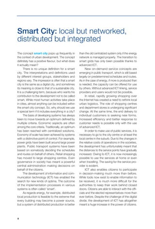 6
The concept smart city pops up frequently in
the context of urban development. The concept
definitely has a positive flavour, but what does
it actually mean?
There is no unique definition for a smart
city. The interpretations and definitions used
by different interest groups, stakeholders and
regions vary. The impression is often that a smart
city is the same as a digital city, and sometimes
its meaning is close to that of a sustainable city.
It is a challenging term, because who wants his
contribution to the development not to be called
smart. While most human activities take place
in cities, almost anything can be included within
the smart city concept. So, why should we use
a special term if it includes everything in a city?
The basis of developing systems has always
been to move towards an optimum defined by
multiple criteria. Economic aspects are often
among the core criteria. Traditionally, an optimum
has been reached with centralized solutions.
Economy of scale has been achieved by systems
with a distinctive point of control. For example,
power grids have been built around large power
plants. Public transport systems have been
based on somebody deciding the schedules
and routes on behalf of others. Retail shopping
has moved to large shopping centres. Even
governance in society has meant a powerful
central administration making decisions on
behalf of the citizens.
The development of information and com-
munication technology (ICT) has enabled the
search for new kinds of optima. The outcome
of the implementation processes in various
systems is often called ‘smart’.
As regards energy, for example, distributed
local production is feasible to the extreme that
every building may become a power source,
but a system of distributed production is better
Smart City: local but networked,
distributed but integrated
than the old centralized system only if the energy
network is managed properly. The transition to
smart grids has only been possible thanks to
advanced ICT.
New on-demand service concepts are
emerging in public transport, which is still based
largely on predetermined schedules and routes.
As in the case of energy, if more is produced than
is needed, the capacity can be offered for use
by others. Without advanced ICT linking, service
providers and users would not be possible.
In retail, rapidly growing shopping over
the Internet has created a need to rethink local
urban logistics. The role of shopping centres
and department stores is undergoing significant
change. At the same time, the end delivery to
individual customers is seeking new forms.
Increased efficiency and better response to
customer needs is possible only with the use
of advanced ICT.
In order to make use of public services, it is
necessary to go to the city centre or at least the
local centre in the suburb. Due to the changes in
the relative costs of operations in the societies,
the development has unfortunately meant that
the distances to the service points have gradually
increased. Owing to ICT, it is now increasingly
possible to use the services at home or even
when travelling. The saving for the service pro-
vider is evident.
ICT also enables citizens to participate
in decision-making much more than before.
While tools now exist to enable information to
be received, it is much more difficult for the
authorities to keep their work behind closed
doors. Citizens are able to interact with the offi-
cials and the elected representatives more than
ever before. Despite the challenge of the digital
divide, the development of ICT has altogether
meant a huge increase in the power of citizens.
 