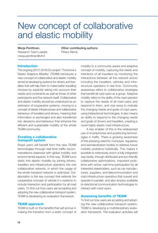 78
Introduction
The ongoing (2012-2016) EU project ‘Tomorrow’s
Elastic Adaptive Mobility’ (TEAM) introduces a
new concept of collaborative and elastic mobility
aimed at developing systems for drivers and trav-
ellers that will help them to make better travelling
choices by explicitly taking into account their
needs and constraints as well as those of other
participants and the network itself. Collaborative
and elastic mobility should be understood as an
extension of cooperative systems, moving to a
concept of elastic infrastructures and collaborative
behaviour of travellers and drivers, meaning that
information is exchanged and also transferred
into decisions and behaviour that enhance the
efficient and sustainable mobility of the whole
TEAM community.
Creating a collaborative
transport system
Road users will benefit from the new TEAM
technologies through real-time traffic recom-
mendations balanced with global mobility and
environmental aspects. In this way, TEAM turns
static into elastic mobility by joining drivers,
travellers and infrastructure operators into one
collaborative network, in which the usage of
the whole transport network is optimized. Col-
laboration is the key concept that extends the
cooperative concept of vehicle-2-x systems to
include interaction and participation by all road
users. To find out how users are accepting and
adopting the new collaborative transport system,
TEAM is developing an evaluation framework.
TEAM approach
TEAM is built on the benefits that will accrue in
making the transition from a static concept of
Merja Penttinen,
Research Team Leader,
merja.penttinen@vtt.fi
Other contributing authors:
Pirkko Rämä
New concept of collaborative
and elastic mobility
mobility to a community-aware and adaptive
concept of mobility, capturing the needs and
intentions of all travellers by monitoring the
interactions between all the network actors
including the travellers, vehicles and infra-
structure operators in real time. Community
awareness refers to collaborative strategies
that benefit all road users as a group. Adaptive
mobility refers to the ability of the road operator
to capture the needs of all road users and
respond to them, and vice versa to indicate
the changing needs and goals of road users,
using bidirectional technologies. It also means
an ability to respond to the changing needs
and goals of drivers and travellers, creating a
novel highly elastic road infrastructure.
A key enabler of this is the widespread
use of smartphones and positioning technol-
ogies in traffic. There is growing awareness
of the pressing need for municipal, regulatory
and standardization bodies to address future
mobility problems holistically. This makes it
possible to extensively and in a fully integrated
way tackle, through distributed and eco-friendly
collaborative optimizations, important prob-
lems with active, real-time participation by all
interested stakeholders, such as car manufac-
turers, suppliers, and telecommunication and
road infrastructure operators that coexist and
operate in parallel, and also employ available
bi-directional communication technologies to
interact with road users.
Assessing benefits of TEAM
To find out how users are accepting and adopt-
ing the new collaborative transport system,
TEAM is developing a multidisciplinary evalu-
ation framework. The evaluation activities will
 
