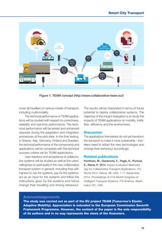 Smart City Transport
79
cover all travellers on various modes of transport,
including multimodality.
The technical performance of TEAM applica-
tions will be studied with respect to correctness,
reliability and real-time performance. The tech-
nical performance will be tested and enhanced
stepwise during the adaptation and integration
procedures at the pilot sites. In the final testing,
in Greece, Italy, Germany, Finland and Sweden,
the technical performance of the components and
applications will be compared with the technical
success criteria set for TEAM applications.
User reactions and acceptance of collabora-
tive systems will be studied as well as the users’
willingness to participate in the new collaborative
transport system in general, including their will-
ingness to use the systems, pay for the systems,
act as an input for the systems and follow the
instructions given by the systems and hence
change their travelling and driving behaviour.
The results will be interpreted in terms of future
potential to deploy collaborative systems. The
objective of the impact evaluation is to study the
impacts of TEAM applications on mobility, traffic
flow, efficiency and the environment.
Discussion
The applications themselves do not yet transform
the transport to make it more sustainable – trav-
ellers need to adopt the new technologies and
change their behaviour accordingly.
Related publications
Penttinen, M., Diederichs, F., Pagle, K., Portouli,
E., Rämä, P. 2014. Impact Evaluation Methodol-
ogy for Collaborative Transport Applications. ITS
World 2014, Detroit, MI, USA, 7-11 September,
2014. Proceedings of 21st World Congress of
Intelligent Transport Systems. ITS America. Wash-
ington DC, USA.
Figure 1. TEAM concept (http://www.collaborative-team.eu/)
Acknowledgements
The study was carried out as part of the EU project TEAM (Tomorrow’s Elastic
Adaptive Mobility). Appreciation is extended to the European Commission Seventh
Framework Programme. However, the content of the paper is the sole responsibility
of its authors and in no way represents the views of the financiers.
 
