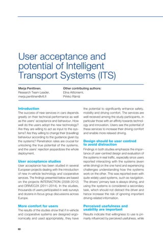 80
Introduction
The success of new services in cars depends
greatly on their technical performance as well
as the users’ acceptance and behaviour. How
well do the users adopt the new technology?
Are they are willing to act as input to the sys-
tems? Are they willing to change their (travelling)
behaviour according to the guidance given by
the systems? Penetration rates are crucial for
unlocking the true potential of the systems,
and the users’ rejection jeopardizes the whole
deployment.
User acceptance studies
User acceptance has been studied in several
European projects dealing with the introduction
of new in-vehicle technology and cooperative
services. The findings presented below are based
on the projects INTERACTION (2008-2012)
and DRIVEC2X (2011-2014). In the studies,
thousands of users participated in web surveys
and dozens in focus group discussions across
Europe.
More comfort for users
The results of the studies show that if in-vehicle
and cooperative systems are designed ergo-
nomically and used appropriately, they have
Merja Penttinen,
Research Team Leader,
merja.penttinen@vtt.fi
Other contributing authors:
Elina Aittoniemi,
Pirkko Rämä
User acceptance and
potential of Intelligent
Transport Systems (ITS)
the potential to significantly enhance safety,
mobility and driving comfort. The services are
well received among the study participants, in
particular those with an affinity towards technol-
ogy and innovation. Users see the potential of
these services to increase their driving comfort
and enable more relaxed driving.
Design should be user centred
to avoid distraction
Findings in both studies emphasize the impor-
tance of user-centred design and evaluation of
the systems in real traffic, especially since users
reported interacting with the systems (even
while driving) on the one hand and experiencing
challenges understanding how the systems
work on the other. This was reported even with
quite widely used systems, such as navigation.
The drivers’ primary task is always driving, and
using the systems is considered a secondary
task, which should not distract the driver and
hence increase the risk of ignoring important
driving-related information.
Perceived usefulness and
usability are important
Results indicate that willingness to use is pri-
marily influenced by perceived usefulness, while
 