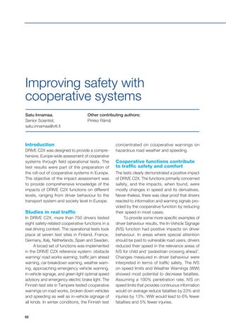 82
Introduction
DRIVE C2X was designed to provide a compre-
hensive, Europe-wide assessment of cooperative
systems through field operational tests. The
test results were part of the preparation of
the roll-out of cooperative systems in Europe.
The objective of the impact assessment was
to provide comprehensive knowledge of the
impacts of DRIVE C2X functions on different
levels, ranging from driver behaviour to the
transport system and society level in Europe.
Studies in real traffic
In DRIVE C2X, more than 750 drivers tested
eight safety-related cooperative functions in a
real driving context. The operational tests took
place at seven test sites in Finland, France,
Germany, Italy, Netherlands, Spain and Sweden.
A broad set of functions was implemented
in the DRIVE C2X reference system: obstacle
warning/ road works warning, traffic jam ahead
warning, car breakdown warning, weather warn-
ing, approaching emergency vehicle warning,
in-vehicle signage, and green-light optimal speed
advisory and emergency electric brake light. The
Finnish test site in Tampere tested cooperative
warnings on road works, broken down vehicles
and speeding as well as in-vehicle signage of
all kinds. In winter conditions, the Finnish test
Satu Innamaa,
Senior Scientist,
satu.innamaa@vtt.fi
Other contributing authors:
Pirkko Rämä
Improving safety with
cooperative systems
concentrated on cooperative warnings on
hazardous road weather and speeding.
Cooperative functions contribute
to traffic safety and comfort
The tests clearly demonstrated a positive impact
of DRIVE C2X. The functions primarily concerned
safety, and the impacts, when found, were
mostly changes in speed and its derivatives.
Never-theless, there was clear proof that drivers
reacted to information and warning signals pro-
vided by the cooperative function by reducing
their speed in most cases.
To provide some more specific examples of
driver behaviour results, the In-Vehicle Signage
(IVS) function had positive impacts on driver
behaviour. In areas where special attention
should be paid to vulnerable road users, drivers
reduced their speed in the relevance areas of
IVS for child and ‘pedestrian crossing ahead’.
Changes measured in driver behaviour were
interpreted in terms of traffic safety. The IVS
on speed limits and Weather Warnings (WW)
showed most potential to decrease fatalities.
Assuming a 100% penetration rate, IVS on
speed limits that provides continuous information
would on average reduce fatalities by 23% and
injuries by 13%. WW would lead to 6% fewer
fatalities and 5% fewer injuries.
 