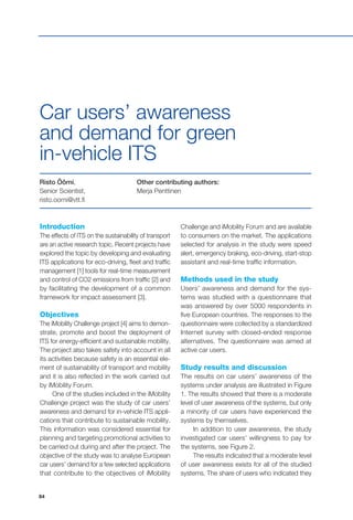 84
Introduction
The effects of ITS on the sustainability of transport
are an active research topic. Recent projects have
explored the topic by developing and evaluating
ITS applications for eco-driving, fleet and traffic
management [1] tools for real-time measurement
and control of CO2 emissions from traffic [2] and
by facilitating the development of a common
framework for impact assessment [3].
Objectives
The iMobility Challenge project [4] aims to demon-
strate, promote and boost the deployment of
ITS for energy-efficient and sustainable mobility.
The project also takes safety into account in all
its activities because safety is an essential ele-
ment of sustainability of transport and mobility
and it is also reflected in the work carried out
by iMobility Forum.
One of the studies included in the iMobility
Challenge project was the study of car users’
awareness and demand for in-vehicle ITS appli-
cations that contribute to sustainable mobility.
This information was considered essential for
planning and targeting promotional activities to
be carried out during and after the project. The
objective of the study was to analyse European
car users’ demand for a few selected applications
that contribute to the objectives of iMobility
Risto Öörni,
Senior Scientist,
risto.oorni@vtt.fi
Other contributing authors:
Merja Penttinen
Car users’ awareness
and demand for green
in-vehicle ITS
Challenge and iMobility Forum and are available
to consumers on the market. The applications
selected for analysis in the study were speed
alert, emergency braking, eco-driving, start-stop
assistant and real-time traffic information.
Methods used in the study
Users’ awareness and demand for the sys-
tems was studied with a questionnaire that
was answered by over 5000 respondents in
five European countries. The responses to the
questionnaire were collected by a standardized
Internet survey with closed-ended response
alternatives. The questionnaire was aimed at
active car users.
Study results and discussion
The results on car users’ awareness of the
systems under analysis are illustrated in Figure
1. The results showed that there is a moderate
level of user awareness of the systems, but only
a minority of car users have experienced the
systems by themselves.
In addition to user awareness, the study
investigated car users’ willingness to pay for
the systems, see Figure 2.
The results indicated that a moderate level
of user awareness exists for all of the studied
systems. The share of users who indicated they
 
