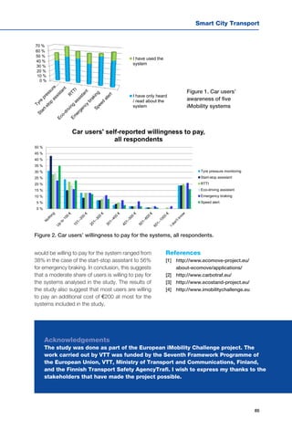 Smart City Transport
85
0 %
10 %
20 %
30 %
40 %
50 %
60 %
70 %
I have used the
system
I have only heard
/ read about the
system
would be willing to pay for the system ranged from
38% in the case of the start-stop assistant to 56%
for emergency braking. In conclusion, this suggests
that a moderate share of users is willing to pay for
the systems analysed in the study. The results of
the study also suggest that most users are willing
to pay an additional cost of €200 at most for the
systems included in the study.
References
[1] 	 http://www.ecomove-project.eu/
about-ecomove/applications/
[2] 	 http://www.carbotraf.eu/
[3] 	 http://www.ecostand-project.eu/
[4] 	 http://www.imobilitychallenge.eu
Figure 1. Car users’
awareness of five
iMobility systems
Figure 2. Car users’ willingness to pay for the systems, all respondents.
Acknowledgements
The study was done as part of the European iMobility Challenge project. The
work carried out by VTT was funded by the Seventh Framework Programme of
the European Union, VTT, Ministry of Transport and Communications, Finland,
and the Finnish Transport Safety AgencyTrafi. I wish to express my thanks to the
stakeholders that have made the project possible.
0 %
5 %
10 %
15 %
20 %
25 %
30 %
35 %
40 %
45 %
50 %
Car users' self-reported willingness to pay,
all respondents
Tyre pressure monitoring
Start-stop assistant
RTTI
Eco-driving assistant
Emergency braking
Speed alert
 