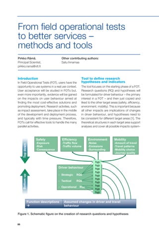 86
project start date: 01.01.2011 | end date: 31.12.2013
Apply the tool to selected functions
Function descriptions

Assumed changes in driver and travel
behaviour
Safety
-Exposure
-Risk
-Consequence
Efficiency
-Traffic flow
-Traffic volume
Environment
-Noise
-Emissions
-Surrounding
Mobility
-Amount of travel
-Travel patterns
-Mobility choice
-Journey quality
Driver behaviour
- Strategic RQs
- Tactical RQs
- Operational RQs
hyp
hyp
hyp
hyp
hyp
hyp
hyp
hyp
hyp
hyp
TopdownBottomup
19th ITS World Congress, Vienna
Introduction
In Field Operational Tests (FOT), users have the
opportunity to use systems in a real use context.
User acceptance will be studied in FOTs but,
even more importantly, evidence will be gained
on the impacts on user behaviour aimed at
finding the most cost-effective solutions and
promoting deployment. Research activities, such
as impact assessment, take place in the middle
of the development and deployment process,
and typically with time pressure. Therefore,
FOTs call for effective tools to handle the many
parallel activities.
Pirkko Rämä,
Principal Scientist,
pirkko.rama@vtt.fi
Other contributing authors:
Satu Innamaa
From field operational tests
to better services –
methods and tools
Tool to define research
hypotheses and indicators
The tool focuses on the starting phase of a FOT.
Research questions (RQ) and hypotheses will
be formulated for driver behaviour – the primary
interest in a FOT – and then just copied and
liked to the other target areas (safety, efficiency,
environment, mobility). This is important because
all other impacts are implications of changes
in driver behaviour, and hypotheses need to
be consistent for different target areas [1]. The
theoretical structures in each target area support
analyses and cover all possible impacts system-
Figure 1. Schematic figure on the creation of research questions and hypotheses
 