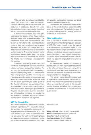 7
Smart City Intro and Concepts
All the examples above have meant that the
meaning of geographical location has changed.
You can act locally but at the same time use
resources in places you do not even know.
Administrative borders can no longer be optimal
borders for operations at the same time.
In the traditional systems, data were gath-
ered in a central location where they were then
analysed, often after a significant delay. The
conclusions drawn were then transmitted back
to users as instructions. In the current distributed
systems, data can be gathered and analysed
anywhere. This allows a much larger set of input
data and much wider resources for assessment
and conclusions. The central decision-maker
is not always needed. Open data – just let the
data be available and somebody will analyse
the data for his own interest – are essential in
this process.
The essence of being smart in modern
society lies in acting locally but being networked
outside one’s own geographical location. The
technological systems can only be managed if
they are properly integrated. ICT is the enabler
that, when properly used for networking and
integration, provides social, environmental and
economic benefits for all. Cities all over the world
see this as an opportunity for better quality of
life. Therefore, the smart city agendas will have
a central place in urban development projects.
While those projects are always huge investments,
they also provide lucrative business opportuni-
ties for technology providers. No wonder that
practically all of the biggest technology providers
also have their own smart city agendas.
VTT for Smart City
As a multidisciplinary application-oriented
research organization, VTT serves the innova-
tion activities that support the development of
smarter cities in many different ways. At VTT, we
work with the public sector as well as technol-
ogy providers. We work from the early phases
of concept or ecosystem development to the
practical implementation of research outcomes.
We are active participants in European and global
research and industry networks.
The research and innovation activities at VTT
cover all the core technology areas relevant to
smart city development. The key technologies and
application domains are ICT, energy, transport
and the built environment.
This publication
This publication is a collection of extended
abstracts on recent and ongoing public research
at VTT. The topics broadly cover the topical
spectrum of smart city-related activities. Topics
have been included largely on the basis of the
interests of individual researchers and research
teams. We have not even tried to be systematic
on what is and is not included, but the interpre-
tation has been left largely to the researchers
themselves.
In order to make it easier to find interesting
contributions, we have organized the abstracts
under different topics. However, many of the
papers could have been under several headings
as smart city research is inherently multi-tech-
nological and cross-disciplinary.
The primary readership of the document
is expected to be the research community, i.e.
those who are actively connected to research
either as researchers or users of the research
results. However, we believe the topics are also
of interest to practitioners in industry and the
public sector.
February 2015
Matti Kokkala, Senior Advisor, Smart Cities
Miimu Airaksinen, Research Professor,
Ecoefficient Built Environment
Harri Airaksinen, Vice President,
Infrastructure and Public Services
 