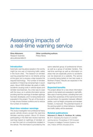 88
Introduction
Automatic warning about people in the vicinity
might be one way of improving traffic safety
in the future cities. The research on reindeer
warning presented here is not directly aiming
at this goal, but is anyway a step towards the
required technology. The number of reindeer
accidents in Finland has remained high in recent
years. About 4000 reindeer die yearly in traffic
accidents causing costs in vehicle repairs and
reindeer recompenses. As a new way to cope
with this issue, an in-vehicle information service
providing real-time warnings of reindeer sightings
has been developed, and it is being tested and
evaluated in this project. The aim of the study is
to help drivers foresee conflicts and to reduce
the number of incidents.
Real-time reindeer warnings
This study investigates how professional heavy
goods vehicle drivers accept the real-time
reindeer warning system. About 25 drivers
participating in the field test receive real-time
warnings based on sightings of reindeer on
or near the road on a smartphone installed in
the vehicle. The information is provided by the
Elina Aittoniemi,
Research Scientist,
elina.aittoniemi@vtt.fi
Other contributing authors:
Pirkko Rämä
Assessing impacts of
a real-time warning service
same selected group of professional drivers
as well as a group of reindeer herders. The
real-time warnings as well as information on
areas that are especially prone to accidents
can be observed on a website. The service
is currently being tested on two test roads in
Northern Finland. Results are expected in the
beginning of 2015.
Expected benefits
The project allows for a new driver information
system to be tested and evaluated in real traffic.
New ways of warning drivers, activating them and
raising their awareness of the road environment
are promoted. Co-operation between different
parties, such as freight companies and reindeer
herders, is improved. The potential impacts of
the warning system on driver behaviour, foresight
and traffic safety will be assessed.
Related publications
Aittoniemi, E., Rämä, P., Penttinen, M., Lahtela,
A. 2014. Assessing the impacts of a reindeer
warning service. Proceedings of 10th European
Congress on Intelligent Transport Systems, Hel-
sinki, Finland. ERTICO, Brussels (2014).
 