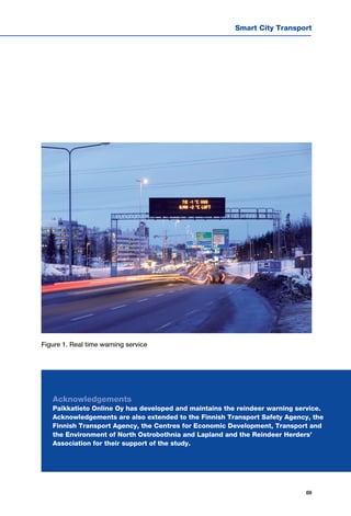 Smart City Transport
89
Figure 1. Real time warning service
Acknowledgements
Paikkatieto Online Oy has developed and maintains the reindeer warning service.
Acknowledgements are also extended to the Finnish Transport Safety Agency, the
Finnish Transport Agency, the Centres for Economic Development, Transport and
the Environment of North Ostrobothnia and Lapland and the Reindeer Herders’
Association for their support of the study.
 