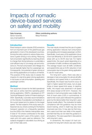 90
Introduction
Road transport carbon dioxide (CO2) emissions
form an important part of the greenhouse gas
generated in most of the developed countries.
Among the policy options to reduce these emis-
sions is green driving or eco-driving. Reducing
fuel consumption significantly by teaching drivers
to change their driving behaviour is potentially a
cost-efficient way to cut energy use and emis-
sions [1]. The fuel consumption and mileage of a
bus are typically higher than for a passenger car.
Consequently, the potential of green driving or
eco-driving applications on buses is of interest.
The purpose of this study was to assess the
impacts of a real-time green driving application
in city buses on fuel consumption, speeding and
passenger comfort.
Method
The equipment chosen for the field operational
test was an active real-time operating green
driving application, RASTU, developed at VTT
Technical Research Centre of Finland starting in
2004. Specifically, it provides recommendations
on the intensity of acceleration and feedback on
the current speed and its relation to the target
speed. The test subjects of the study were pro-
fessional city bus drivers working for the Nobina
transport operator on a frequently operated
bus line (550) in the Helsinki metropolitan area.
A total of 143 drivers contributed to the data,
including long-term users of the system, novel
users and non-users used as reference. The
subjects engaged in naturalistic bus driving as
part of their daily work.
Satu Innamaa,
Senior Scientist,
satu.innamaa@vtt.fi
Other contributing authors:
Merja Penttinen
Impacts of nomadic
device-based services
on safety and mobility
Results
The main results showed that the use of a green
driving application reduces fuel consumption
and speeding and increases passenger comfort.
Specifically, novel users of the application drove
more fuel efficiently in 30-50 km/h speed limit
areas with up to 30.0% less fuel. For higher
speed limits, the result varied depending on a
combination of traffic conditions and speed limits.
The average impact over all traffic conditions
and speed limits was an 8.9% reduction in fuel
consumption due to the green driving application
in use for novel users.
For long-term users, there was also a
decrease in fuel consumption for almost all traffic
conditions and speed limits in summertime.
Specifically, the impact was found to occur at
night in higher speed limit areas, but at peak
times in lower speed limit areas. In daytime
traffic, the impact was observed in all speed
limit areas except at 60 km/h. However, the
reduction in fuel consumption was smaller than
that of novel users (3.8% in summertime). It
seems that novel users followed the guidance
given by the device better than long-term users
(typical novelty effect). The motivation for better
compliance with the guidance may be more
recent training, which in itself may also have
improved over time. It may also be that long-
term users trust their own skills in this respect
and feel that they do not need the guidance in
all situations. This was supported in discussions
with long-term users.
In wintertime, the impact on fuel con-
sumption for long-term drivers was also mostly
 