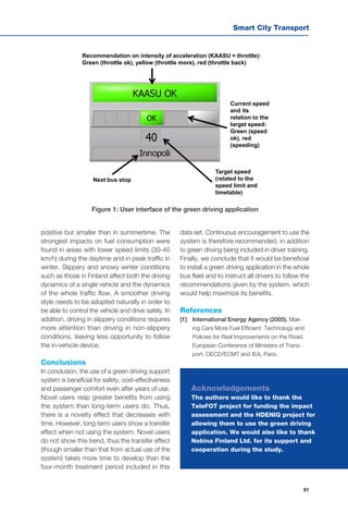 Smart City Transport
91
Recommendation on intensity of acceleration (KAASU = throttle):
Green (throttle ok), yellow (throttle more), red (throttle back)
Current speed
and its
relation to the
target speed:
Green (speed
ok), red
(speeding)
Target speed
(related to the
speed limit and
timetable)
Next bus stop
positive but smaller than in summertime. The
strongest impacts on fuel consumption were
found in areas with lower speed limits (30-40
km/h) during the daytime and in peak traffic in
winter. Slippery and snowy winter conditions
such as those in Finland affect both the driving
dynamics of a single vehicle and the dynamics
of the whole traffic flow. A smoother driving
style needs to be adopted naturally in order to
be able to control the vehicle and drive safely. In
addition, driving in slippery conditions requires
more attention than driving in non-slippery
conditions, leaving less opportunity to follow
the in-vehicle device.
Conclusions
In conclusion, the use of a green driving support
system is beneficial for safety, cost-effectiveness
and passenger comfort even after years of use.
Novel users reap greater benefits from using
the system than long-term users do. Thus,
there is a novelty effect that decreases with
time. However, long-term users show a transfer
effect when not using the system. Novel users
do not show this trend, thus the transfer effect
(though smaller than that from actual use of the
system) takes more time to develop than the
four-month treatment period included in this
data set. Continuous encouragement to use the
system is therefore recommended, in addition
to green driving being included in driver training.
Finally, we conclude that it would be beneficial
to install a green driving application in the whole
bus fleet and to instruct all drivers to follow the
recommendations given by the system, which
would help maximize its benefits.
References
[1]	 International Energy Agency (2005). Mak-
ing Cars More Fuel Efficient: Technology and
Policies for Real Improvements on the Road.
European Conference of Ministers of Trans-
port, OECD/ECMT and IEA, Paris.
Figure 1: User interface of the green driving application
Acknowledgements
The authors would like to thank the
TeleFOT project for funding the impact
assessment and the HDENIQ project for
allowing them to use the green driving
application. We would also like to thank
Nobina Finland Ltd. for its support and
cooperation during the study.
 