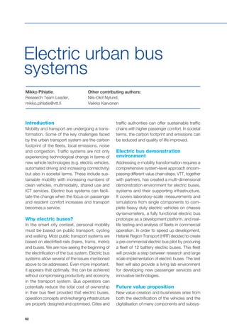 92
Introduction
Mobility and transport are undergoing a trans-
formation. Some of the key challenges faced
by the urban transport system are the carbon
footprint of the fleets, local emissions, noise
and congestion. Traffic systems are not only
experiencing technological change in terms of
new vehicle technologies (e.g. electric vehicles,
automated driving and increasing connectivity)
but also in societal terms. These include sus-
tainable mobility with increasing numbers of
clean vehicles, multimodality, shared use and
ICT services. Electric bus systems can facili-
tate the change when the focus on passenger
and resident comfort increases and transport
becomes a service.
Why electric buses?
In the smart city context, personal mobility
must be based on public transport, cycling
and walking. Most public transport systems are
based on electrified rails (trains, trams, metro)
and buses. We are now seeing the beginning of
the electrification of the bus system. Electric bus
systems allow several of the issues mentioned
above to be addressed. Even more important,
it appears that optimally, this can be achieved
without compromising productivity and economy
in the transport system. Bus operators can
potentially reduce the total cost of ownership
in their bus fleet provided that electric buses,
operation concepts and recharging infrastructure
are properly designed and optimised. Cities and
Mikko Pihlatie,
Research Team Leader,
mikko.pihlatie@vtt.fi
Other contributing authors:
Nils-Olof Nylund,
Veikko Karvonen
Electric urban bus
systems
traffic authorities can offer sustainable traffic
chains with higher passenger comfort. In societal
terms, the carbon footprint and emissions can
be reduced and quality of life improved.
Electric bus demonstration
environment
Addressing e-mobility transformation requires a
comprehensive system-level approach encom-
passing different value chain steps. VTT, together
with partners, has created a multi-dimensional
demonstration environment for electric buses,
systems and their supporting infrastructure.
It covers laboratory-scale measurements and
simulations from single components to com-
plete heavy duty electric vehicles on chassis
dynamometers, a fully functional electric bus
prototype as a development platform, and real-
life testing and analysis of fleets in commercial
operation. In order to speed up development,
Helsinki Region Transport (HRT) decided to create
a pre-commercial electric bus pilot by procuring
a fleet of 12 battery electric buses. This fleet
will provide a step between research and large
scale implementation of electric buses. The test
fleet will also provide a living lab environment
for developing new passenger services and
innovative technologies.
Future value proposition
New value creation and businesses arise from
both the electrification of the vehicles and the
digitalisation of many components and subsys-
 