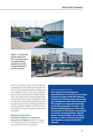 Smart City Transport
93
tems. For example, a large amount of data are
processed within the vehicle control system and
they could be utilized in proactive maintenance
and intelligent control. The same applies to
system-level aspects relating to fleet manage-
ment. The supply chain of electric energy to the
bus fleet has to be properly managed in order
to claim the commercial potential in terms of
the reduced total cost of ownership combined
with environmental impacts. To achieve all this,
careful techno-economic systems engineering
is required.
Related publications
M. Pihlatie, S. Kukkonen, T. Halmeaho, V.
Karvonen, N.-O. Nylund. Fully Electric City Buses
– The Viable Option, IEEE Transactions from IEVC
2014 conference (DOI not yet available).
Figure 1. Commercial
electric buses and
VTT’s prototype eBus
in commercial line
operation by Veolia
Transport Finland in
the city of Espoo
Acknowledgements
The research and development
described here is carried out in the large
networked project entity ECV (Electric
Commercial Vehicles) and projects eBus
and eBusSystem within that consortium.
The projects are supported financially
by the EVE programme of Tekes – the
Finnish Funding Agency for Innovation.
Key partners in the electric bus projects
are Veolia Transport Finland, Helsinki
Region Transport (HRT), city of Espoo,
Fortum, as well as Finnish universities
and industries involved in the ECV
network.
 