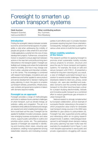 94
Introduction
Finding the synergetic balance between societal,
economic and environmental aspects of sustain-
ability is vital when addressing the mobility of
people and goods in cities where ICTs and smart
mobile applications currently form the core of many
development projects. Furthermore, a broad time
horizon is required to ensure alignment between
actions in the near term and profound long-term
interventions in the transport system. Foresight can
facilitate such strategy work where the fundamental
need for mobility, and how it may change over
time in urban, suburban and interurban contexts,
is at the centre. This knowledge is combined
with research technologies, innovations and user
preferences and further applied to serve product
and service development or decision-making and
policy planning. In short, the goal is to smarten
up transport vehicles, powertrains, infrastructure,
user contexts and governance systems in liaison
with domains beyond mobility.
Foresight as an approach
Foresight provides a range of methodologies
and tools to address future-oriented challenges
of urban transport, such as climate change, air
pollution, safety and congestion. The aim is to
understand what political and behavioural changes
are required and which enabling technology solu-
tions could best suit the case. Foresight can be
applied to facilitate innovation processes, assess
new emerging business ecosystems and value
chains, support public authorities to outline and
prioritize action points, etc. The participatory
aspects of foresight are essential in identify-
ing and involving citizen views, ensuring user
acceptance, creating mutual agreement among
stakeholder networks and motivating involved
Heidi Auvinen,
Research Scientist,
heidi.auvinen@vtt.fi
Other contributing authors:
Anu Tuominen,
Nina Wessberg
Foresight to smarten up
urban transport systems
parties in joint efforts even in complex transition
processes requiring long-term future orientation.
Consequently, foresight provides a platform for
various urban actors to build the future together.
Urban mobility solutions
of the future
The research portfolio for applying foresight to
promote smart sustainable mobility includes
various projects to envision, structure and
pave the way for future transport and logistics
systems. For example, the study on safe and
secure transport until 2100 [1, 2] presented a
method for long-term visioning and, as a result,
a view of intelligent automated transport as a
solution to several societal challenges. Potential
drawbacks related to robot cars, privacy, social
inclusion, etc. were also identified and evalu-
ated. Concerns over the currently fossil-fuelled
transport on the other hand have been a driver
for a project studying electromobility, biofuels
and innovative public transport as a combined
effort to reduce greenhouse gas emissions in
urban transport [3].
National research is strongly complemented
by European collaboration, and an example of
successful Nordic networking is the project in
which prospective value chains for renewable
road transport energy sources in the 2050 were
identified to give advice to policymakers [4].
Foresight has also supported priority-setting
and networking within an on-going research
programme [5]. In addition, methodological devel-
opment to aid foresight-driven decision-making
and policy planning has been fruitful (see the
example of a visualization tool in Figure 1), and
multi-discipline approaches to serve public and
private organizations struggling with issues
 