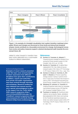 Smart City Transport
95
related to urban transport in transition have
been further elaborated into a customisable
toolbox for different stakeholders.
References
[1] 	 Auvinen, H., Tuominen, A., Ahlqvist, T.
Towards long-term foresight for transport: Envi-
sioning the Finnish transport system in 2100.
Foresight 14(3), 2012, pp. 191-206.
[2] 	 Auvinen, H., Tuominen, A. Turvallinen liiken-
nejärjestelmä 2100. Visio. [Safe and secure
transport system 2100. Vision.] VTT Technology
5. VTT, Espoo, Finland, 2012. 43 p. + app. 18 p.
[3] 	 Auvinen, H., Ruutu, S., Tuominen, A., Ahl-
qvist, T., Oksanen, J. Process supporting
strategic decision-making in systemic transi-
tions: A case study of emission-free transport in
cities by 2050. Technological Forecasting and
Social Change, Available online 22 August 2014.
[4] 	 Wessberg, N., Leinonen, A., Tuominen, A.
Creating prospective value chains for renewable
road transport energy sources. EFP Brief No.
257. European Foresight Platform, 2014.
[5] 	 Tuominen, A., Auvinen, H. TransSmart-kärki-
ohjelman visio ja tiekartta. Älykäs, vähähiilinen
liikennejärjestelmä 2030. [Vision and roadmap
for the TransSmart spearhead programme.
Smart, low-carbon transport system 2030.] VTT
Technology 146.VTT, Espoo, Finland, 2013. 48
p. + app. 12 p.
Figure 1. An example of a foresight visualization tool: system transition roadmap (a tem-
plate). Drivers and changes are structured on three levels and along three temporal
phases: trends contribute to a favourable environment for change, technological innova-
tions evolve and policy measures support a desired development path towards the envi-
sioned future. [3]
Acknowledgements
Examples of recent research presented
under this topic cover several projects,
in which researchers from different
disciplines have given their contributions.
In addition, experts and authorities
from private and public organizations
have been involved through interviews
and workshops. Research funding has
been obtained from several sources,
and a special acknowledgment is given
to the support from the Traffic Safety
2025 research programme (http://
www.vtt.fi/proj/tl2025/index.jsp), the
TransSmart research programme (http://
www.transsmart.fi/) and Nordic Energy
Research (http://www.nordicenergy.org/).
 