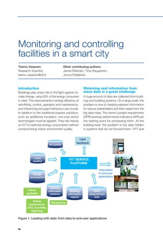 96
VTT SERVICE
PLATFORM
User
feedbackAir quality
Local
weather
Information
to end-user
applications
Other
measurement
data
Building
information
register
Building
automation
systems
Energy
consumption
Indoor
particles
Indoor
temperature,
CO2, humidity,
lightning
Occypancy
Introduction
Buildings play a key role in the fight against cli-
mate change, using 40% of the energy consumed
in cities. The improvements in energy efficiency of
retrofitting, control, operation and maintenance,
and influencing occupant behaviour are crucial.
In addition to the traditional passive solutions,
such as additional insulation, low-cost active
technologies must be applied. They rely heavily
on ICT to optimize energy consumption without
compromising indoor environment quality.
Teemu Vesanen,
Research Scientist,
teemu.vesanen@vtt.fi
Other contributing authors:
Janne Peltonen, Timo Kauppinen,
Jorma Pietiläinen
Monitoring and controlling
facilities in a smart city
Obtaining real information from
mass data is a great challenge
A huge amount of data are collected from build-
ings and building systems. On a large scale, the
problem is one of creating relevant information
for various stakeholders and their needs from the
big data mass. The owner’s project requirements
(OPR) and key performance indicators (KPI) are
the starting point for processing them. At the
building level, the problem is the data hidden
in systems that do not forward them. VTT and
Figure 1. Leading with data: from data to end-user applications
 