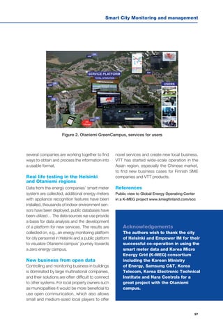 Smart City Monitoring and management
97
several companies are working together to find
ways to obtain and process the information into
a usable format.
Real life testing in the Helsinki
and Otaniemi regions
Data from the energy companies’ smart meter
system are collected, additional energy meters
with appliance recognition features have been
installed, thousands of indoor environment sen-
sors have been deployed, public databases have
been utilized… The data sources we use provide
a basis for data analysis and the development
of a platform for new services. The results are
collected on, e.g., an energy monitoring platform
for city personnel in Helsinki and a public platform
to visualize Otaniemi campus’ journey towards
a zero energy campus.
New business from open data
Controlling and monitoring business in buildings
is dominated by large multinational companies,
and their solutions are often difficult to connect
to other systems. For local property owners such
as municipalities it would be more beneficial to
use open communication, which also allows
small and medium-sized local players to offer
Figure 2. Otaniemi GreenCampus, services for users
novel services and create new local business.
VTT has started wide-scale operation in the
Asian region, especially the Chinese market,
to find new business cases for Finnish SME
companies and VTT products.
References
Public view to Global Energy Operating Center
in a K-MEG project www.kmegfinland.com/eoc
Acknowledgements
The authors wish to thank the city
of Helsinki and Empower IM for their
successful co-operation in using the
smart meter data and Korea Micro
Energy Grid (K-MEG) consortium
including the Korean Ministry
of Energy, Samsung C&T, Korea
Telecom, Korea Electronic Technical
Institute and Nara Controls for a
great project with the Otaniemi
campus.
 