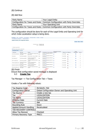Krithivasan nkvasan54@gmail.com P a g e | 12
(B) Continue
(B) Add Row
Party Name Your Legal Entity
Configuration for Taxes and Rules Common Configuration with Party Overrides
Party Name Your Operating Unit
Configuration for Taxes and Rules Common Configuration with Party Overrides
The configuration should be done for each of the Legal Entity and Operating Unit for
which India Localization setup is being done.
(B) Finish
Ensure that configuration saved message is displayed
6.3 Create Tax
Tax Manager –> Tax Configuration Tab > Taxes
Create a Tax with following values:
Tax Regime Code IN-SALES_TAX
Configuration Owner Global Configuration Owner and Operating Unit
Tax Source Create a new tax
Tax LOCALIZATION
Tax Name LOCALIZATION
Effective Date Current Date
Tax Currency INR
Rounding Rule Down
Applied Amount Handling Recalculated
TAX RECOVERY CONTROLS
Allow Tax Recover Checked
Primary Recovery Type PREC1
 
