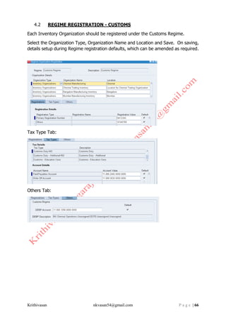 Krithivasan nkvasan54@gmail.com P a g e | 66
4.2 REGIME REGISTRATION - CUSTOMS
Each Inventory Organization should be registered under the Customs Regime.
Select the Organization Type, Organization Name and Location and Save. On saving,
details setup during Regime registration defaults, which can be amended as required.
Tax Type Tab:
Others Tab:
 