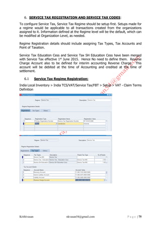 Krithivasan nkvasan54@gmail.com P a g e | 75
6. SERVICE TAX REGISTRATION AND SERVICE TAX CODES:
To configure Service Tax, Service Tax Regime should be setup first. Setups made for
a regime would be applicable to all transactions created from the organizations
assigned to it. Information defined at the Regime level will be the default, which can
be modified at Organization Level, as needed.
Regime Registration details should include assigning Tax Types, Tax Accounts and
Point of Taxation.
Service Tax Education Cess and Service Tax SH Education Cess have been merged
with Service Tax effective 1st June 2015. Hence No need to define them. Reverse
Charge Account also to be defined for interim accounting Reverse Charge. This
account will be debited at the time of Accounting and credited at the time of
settlement.
6.1 Service Tax Regime Registration:
India Local Inventory > India TCS/VAT/Service Tax/FBT > Setup > VAT - Claim Terms
Definition
 