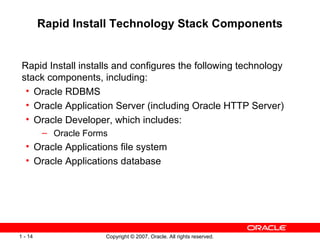 Rapid Install Technology Stack Components Rapid Install installs and configures the following technology stack components, including: Oracle RDBMS  Oracle Application Server (including Oracle HTTP Server) Oracle Developer, which includes: Oracle Forms  Oracle Applications file system Oracle Applications database 