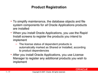 Product Registration To simplify maintenance, the database objects and file system components for  all  Oracle Applications products are installed When you install Oracle Applications, you use the Rapid Install screens to register the products you intend to implement The license status of dependent products is automatically marked as Shared or Installed, according to product dependencies After you install Oracle Applications, you use License Manager to register any additional products you wish to implement 