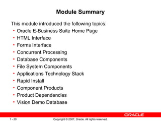 Module Summary This module introduced the following topics: Oracle E-Business Suite Home Page HTML Interface Forms Interface Concurrent Processing Database Components File System Components Applications Technology Stack  Rapid Install Component Products Product Dependencies Vision Demo Database 
