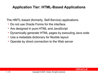 Application Tier: HTML-Based Applications The HMTL-based (formerly, Self-Service) applications: Do not use Oracle Forms for the interface Are designed in pure HTML and JavaScript Dynamically generate HTML pages by executing Java code Use a metadata dictionary for flexible layout Operate by direct connection to the Web server 