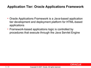 Application Tier: Oracle Applications Framework Oracle Applications Framework is a Java-based application tier development and deployment platform for HTML-based applications Framework-based applications logic is controlled by procedures that execute through the Java Servlet Engine 