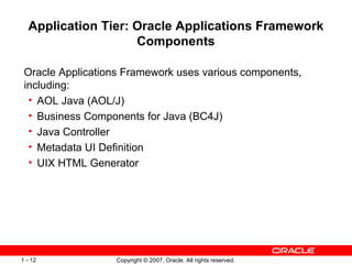 Application Tier: Oracle Applications Framework Components Oracle Applications Framework uses various components, including: AOL Java (AOL/J) Business Components for Java (BC4J) Java Controller Metadata UI Definition UIX HTML Generator  