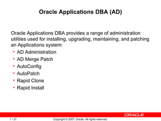 Oracle Applications DBA (AD) Oracle Applications DBA provides a range of administration utilities used for installing, upgrading, maintaining, and patching an Applications system: AD Administration  AD Merge Patch AutoConfig AutoPatch Rapid Clone  Rapid Install 