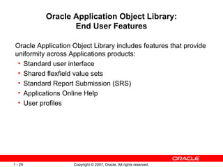 Oracle Application Object Library: End User Features Oracle Application Object Library includes features that provide uniformity across Applications products: Standard user interface Shared flexfield value sets Standard Report Submission (SRS) Applications Online Help  User profiles 