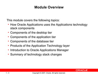 Module Overview This module covers the following topics: How Oracle Applications uses the Applications technology stack components Components of the desktop tier Components of the application tier Components of the database tier Products of the Application Technology layer Introduction to Oracle Applications Manager Summary of technology stack changes 