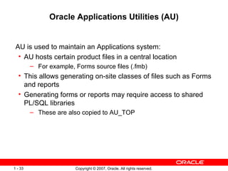 Oracle Applications Utilities (AU) AU is used to maintain an Applications system: AU hosts certain product files in a central location For example, Forms source files (.fmb) This allows generating on-site classes of files such as Forms and reports Generating forms or reports may require access to shared PL/SQL libraries These are also copied to AU_TOP 