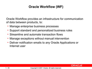 Oracle Workflow (WF) Oracle Workflow provides an infrastructure for communication of data between products, to: Manage enterprise business processes Support standard and personalized business rules Streamline and automate transaction flows Manage exceptions without manual intervention Deliver notification emails to any Oracle Applications or Internet user 