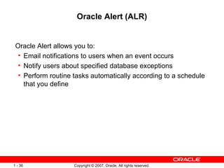 Oracle Alert (ALR) Oracle Alert allows you to:  Email notifications to users when an event occurs Notify users about specified database exceptions Perform routine tasks automatically according to a schedule that you define 