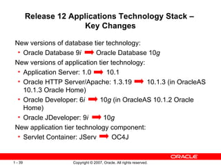 Release 12  Applications Technology Stack –  Key Changes New versions of database tier technology: Oracle Database 9 i   Oracle Database 10 g New versions of application tier technology: Application Server: 1.0  10.1 Oracle HTTP Server/Apache: 1.3.19  10.1.3 (in OracleAS 10.1.3 Oracle Home) Oracle Developer: 6 i   10 g  (in OracleAS 10.1.2 Oracle Home) Oracle JDeveloper: 9 i  10 g   New application tier technology component: Servlet Container: JServ  OC4J 