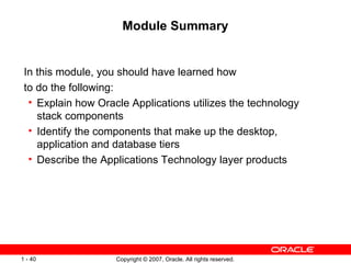 Module Summary In this module, you should have learned how to do the following: Explain how Oracle Applications utilizes the technology stack components Identify the components that make up the desktop, application and database tiers Describe the Applications Technology layer products 