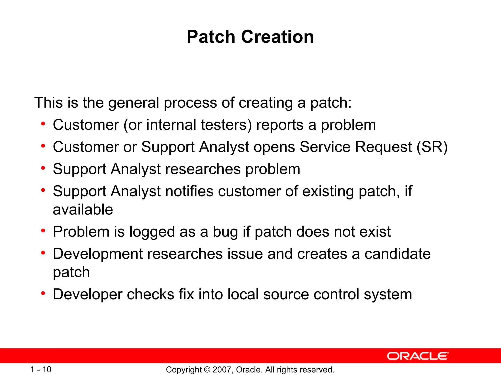 Patch Creation This is the general process of creating a patch: Customer (or internal testers) reports a problem Customer or Support Analyst opens Service Request (SR) Support Analyst researches problem Support Analyst notifies customer of existing patch, if available Problem is logged as a bug if patch does not exist Development researches issue and creates a candidate patch Developer checks fix into local source control system 