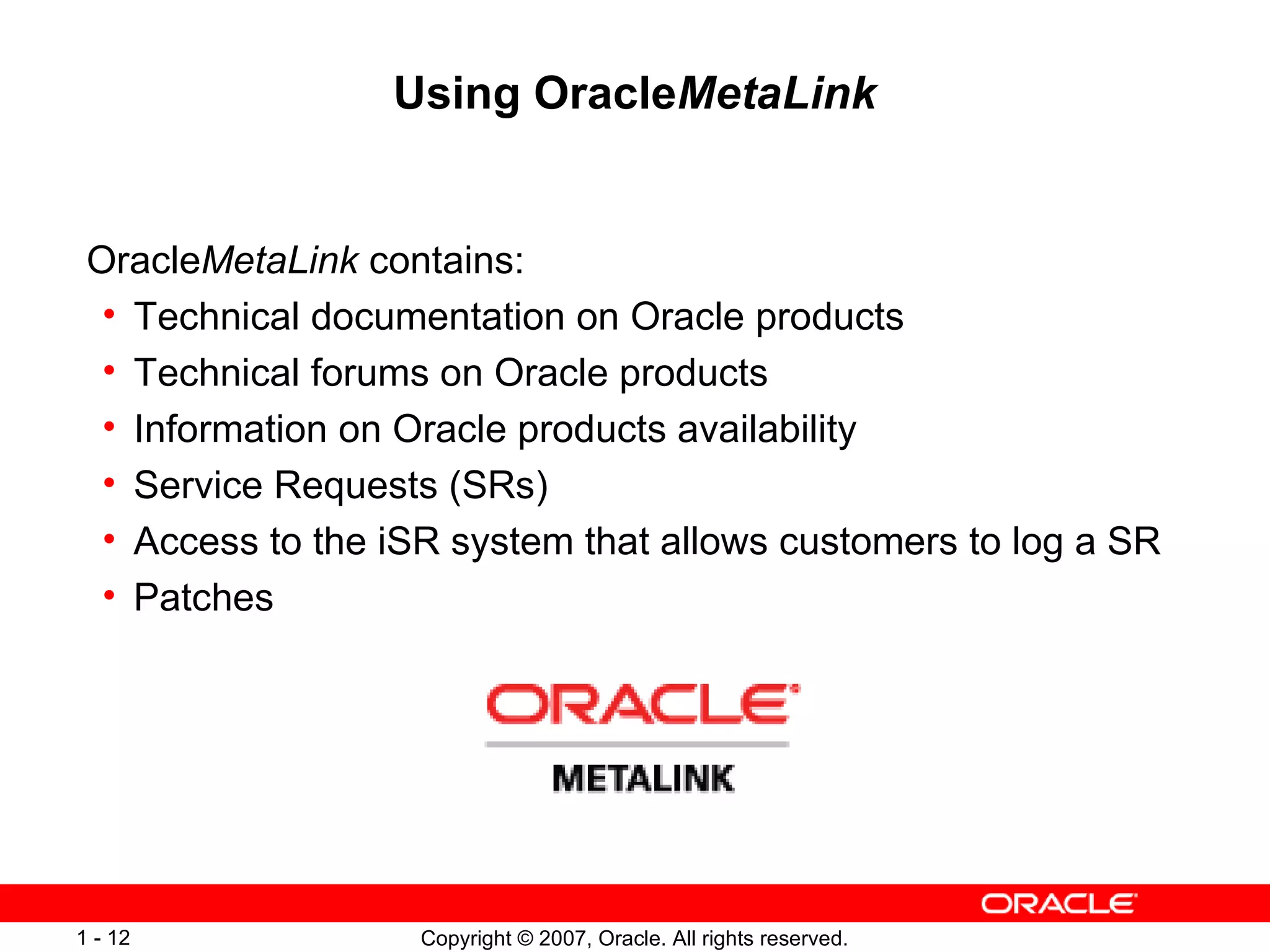 Using Oracle MetaLink Oracle MetaLink  contains: Technical documentation on Oracle products Technical forums on Oracle products Information on Oracle products availability Service Requests (SRs) Access to the iSR system that allows customers to log a SR Patches 